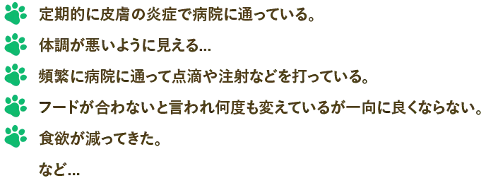 定期的に皮膚の炎症で病院に通っている。体調が悪いように見える…頻繁に病院に通って点滴や注射などを打っている。フードが合わないと言われ何度も変えているが一向に良くならない。食欲が減ってきた。