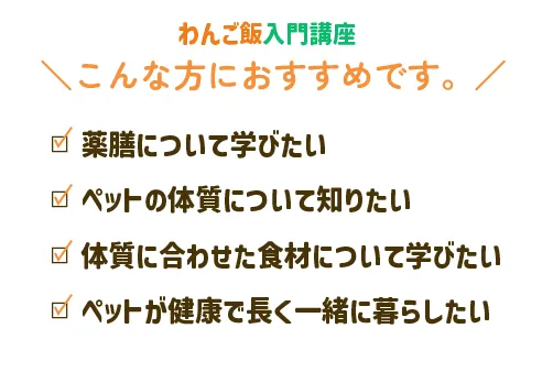 わんご飯入門講座　こんな方におすすめです。　ペットの体質について知りたい　ペットの体質に合わせた食材について学びたい　ペットが健康で長く一緒に暮らしたい
