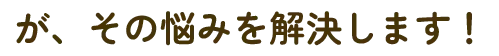 が、その悩みを解決します！